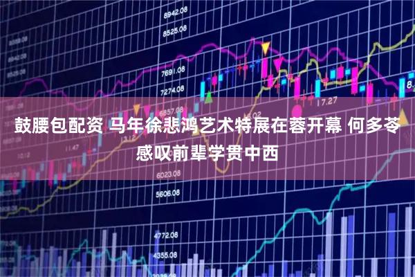 鼓腰包配资 马年徐悲鸿艺术特展在蓉开幕 何多苓感叹前辈学贯中西