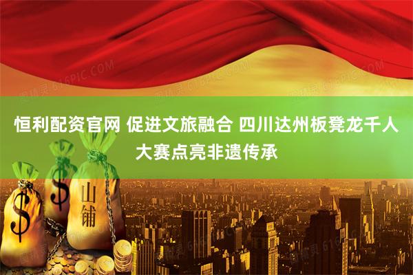 恒利配资官网 促进文旅融合 四川达州板凳龙千人大赛点亮非遗传承