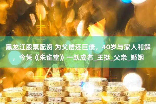 黑龙江股票配资 为父偿还巨债，40岁与家人和解，今凭《朱雀堂》一跃成名_王挺_父亲_婚姻