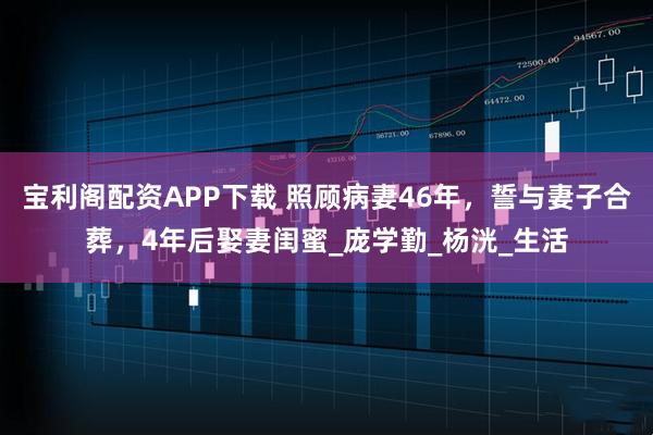 宝利阁配资APP下载 照顾病妻46年，誓与妻子合葬，4年后娶妻闺蜜_庞学勤_杨洸_生活