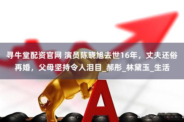 寻牛堂配资官网 演员陈晓旭去世16年，丈夫还俗再婚，父母坚持令人泪目_郝彤_林黛玉_生活