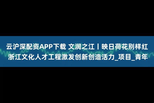 云沪深配资APP下载 文润之江丨映日荷花别样红 浙江文化人才工程激发创新创造活力_项目_青年