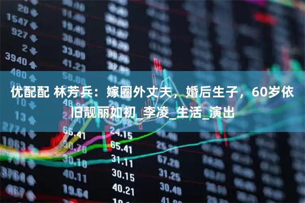 优配配 林芳兵：嫁圈外丈夫，婚后生子，60岁依旧靓丽如初_李凌_生活_演出