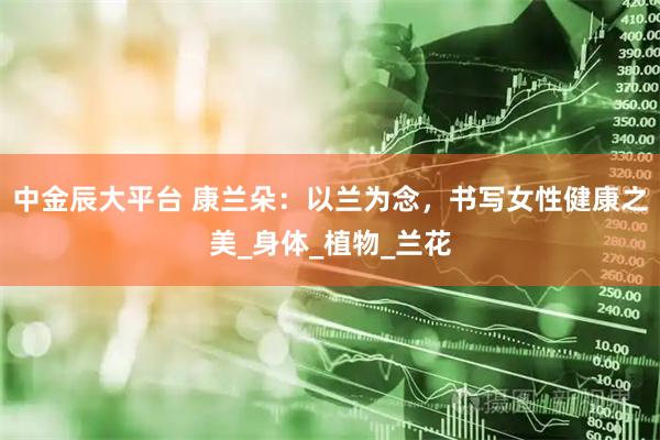中金辰大平台 康兰朵：以兰为念，书写女性健康之美_身体_植物_兰花