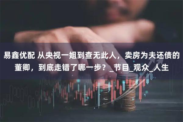 易鑫优配 从央视一姐到查无此人，卖房为夫还债的董卿，到底走错了哪一步？_节目_观众_人生