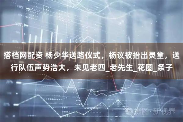 搭档网配资 杨少华送路仪式，杨议被抬出灵堂，送行队伍声势浩大，未见老四_老先生_花圈_条子