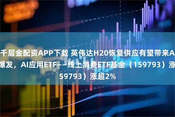 千层金配资APP下载 英伟达H20恢复供应有望带来AI应用爆发，AI应用ETF——线上消费ETF基金（159793）涨超2%
