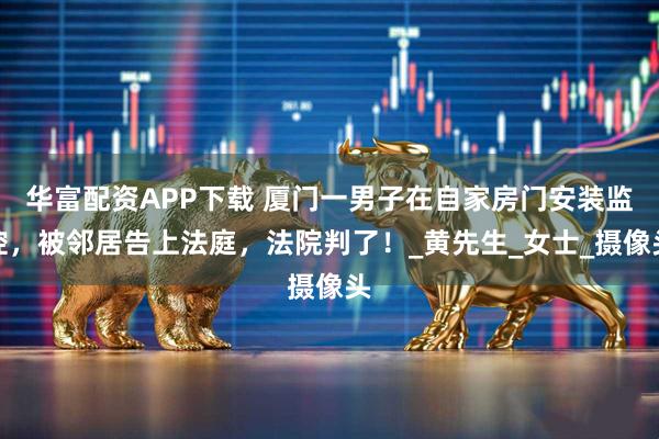 华富配资APP下载 厦门一男子在自家房门安装监控，被邻居告上法庭，法院判了！_黄先生_女士_摄像头