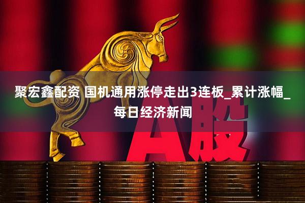 聚宏鑫配资 国机通用涨停走出3连板_累计涨幅_每日经济新闻
