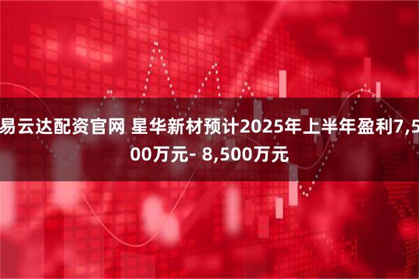 易云达配资官网 星华新材预计2025年上半年盈利7,500万元- 8,500万元