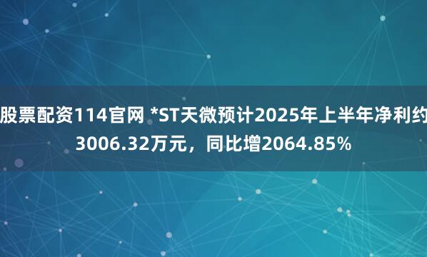 股票配资114官网 *ST天微预计2025年上半年净利约3006.32万元，同比增2064.85%