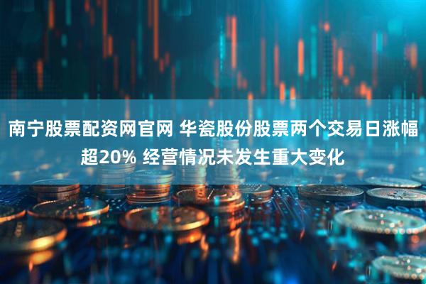 南宁股票配资网官网 华瓷股份股票两个交易日涨幅超20% 经营情况未发生重大变化