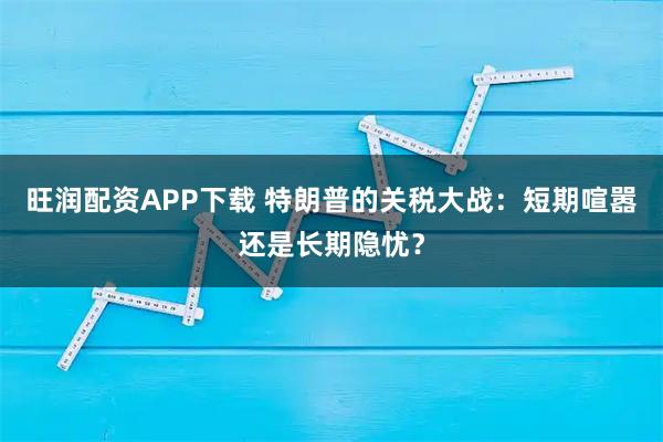 旺润配资APP下载 特朗普的关税大战：短期喧嚣还是长期隐忧？