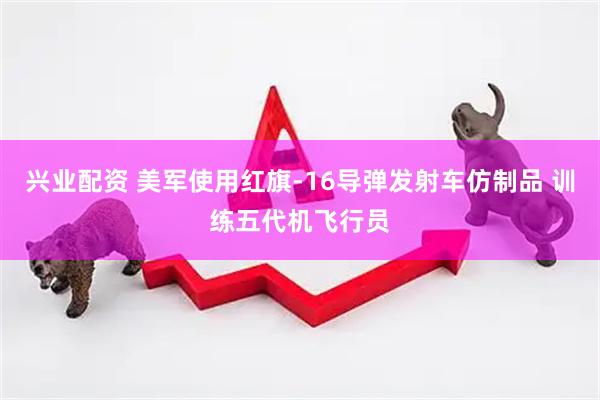 兴业配资 美军使用红旗-16导弹发射车仿制品 训练五代机飞行员