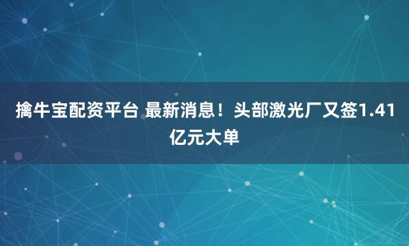 擒牛宝配资平台 最新消息！头部激光厂又签1.41亿元大单