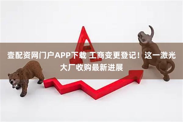 壹配资网门户APP下载 工商变更登记！这一激光大厂收购最新进展