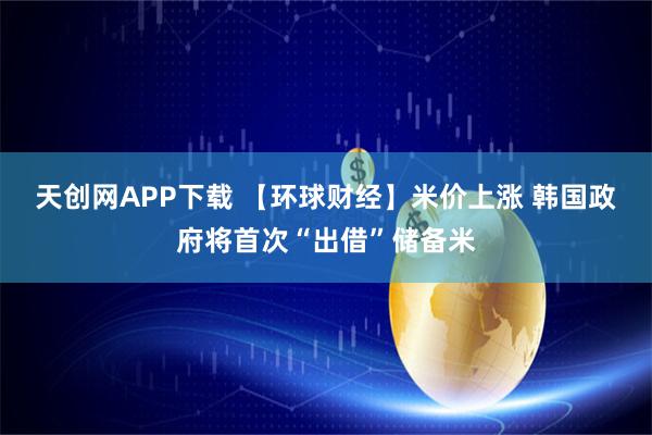 天创网APP下载 【环球财经】米价上涨 韩国政府将首次“出借”储备米