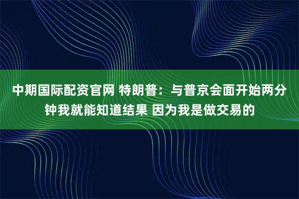 中期国际配资官网 特朗普：与普京会面开始两分钟我就能知道结果 因为我是做交易的