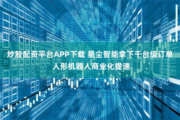 炒股配资平台APP下载 星尘智能拿下千台级订单 人形机器人商业化提速