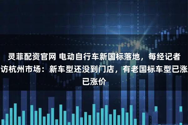 灵菲配资官网 电动自行车新国标落地，每经记者走访杭州市场：新车型还没到门店，有老国标车型已涨价