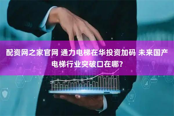 配资网之家官网 通力电梯在华投资加码 未来国产电梯行业突破口在哪？