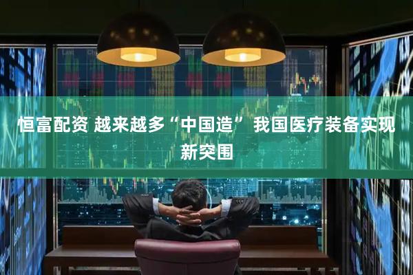 恒富配资 越来越多“中国造” 我国医疗装备实现新突围