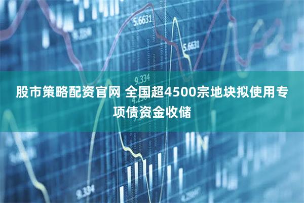股市策略配资官网 全国超4500宗地块拟使用专项债资金收储