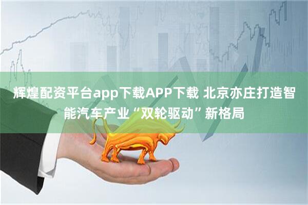 辉煌配资平台app下载APP下载 北京亦庄打造智能汽车产业“双轮驱动”新格局