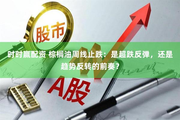 时时赢配资 棕榈油周线止跌：是超跌反弹，还是趋势反转的前奏？